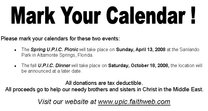 Please mark your calendars for these two events: The Spring U.P.I.C. Picnic will take place on Sunday, April 13, 2008 at the Sanlando Park in Altamonte Springs, Florida. The fall U.P.I.C. Dinner will take place on Saturday, October 18, 2008, the location will be announced at a later date. All donations are tax deductible. All proceeds go to help our needy brothers and sisters in Christ in the Middle East.Visit our website at www.upic.faithweb.com